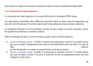 150
œuvre dans les logiciels de gestion de projets les plus courants actuellement disponibles.
1.5. Traitement des dates imposées
Le traitement des dates imposées est un point délicat de la technique PERT-temps.
Les algorithmes disponibles dans différents logiciels traitent les dates selon des approches qui
peuvent varier beaucoup. Un même logiciel peut traiter plusieurs types de dates imposées.
Le traitement présenté ici est la technique de base (la plus simple et la plus courante), autour
de laquelle de nombreuses variantes existent.
Dans la technique de base, il existe en théorie quatre types de dates imposées
 ne pas commencer avant : la tâche T ne peut pas commencer avant le 1er octobre (parce
que, par exemple, l'équipement nécessaire ne sera disponible qu'à cette date). Ce type de
date imposée
permet de prendre en compte un point d'entrée extérieur au projet ;
 ne pas se terminer avant : la tâche T ne peut pas se terminer avant le 1er
octobre (parce
que, par exemple, la tâche T consiste à maintenir en état un équipement ancien qui sera
remplacé à cette date) ;
 