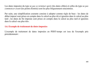 153
Les dates imposées du type ne pas se terminer après (les dates cibles) et celles du type ne pas
commencer avant (les points d'entrée) sont les plus fréquemment rencontrées.
Par suite, une simplification courante consiste à adopter comme règle de base : les dates de
début imposé sont prises en compte dans le calcul au plus tôt et ignorées dans le calcul au plus
tard ; les dates de fin imposée sont prises en compte dans le calcul au plus tard et ignorées
dans le calcul «au plus tôt».
1.6. Exemple de traitement de dates imposées
L'exemple de traitement de dates imposées en PERT-temps est issu de l'exemple pris
précédemment :
 