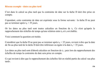 156
Réseau exemple - dates au plus tard
C'est dans le calcul au plus tard que la contrainte de date sur la tâche D doit être prise en
compte.
Cependant, cette contrainte de date est exprimée sous la forme suivante : la tâche D ne peut
pas se terminer après t0 + 35 jours.
Or les dates au plus tard sont toutes calculées en fonction de tf. Ce n'est qu'après le
rapprochement des échelles de temps qu'une relation entre t0 et tf est établie.
Voici comment la question est traitée.
Considérer que la tâche D ne peut pas se terminer après t0 + 35 jours, revient à dire que la date
de fin au plus tard de la tâche D doit être inférieure ou égale à la date t0 + 35 jours.
Les dates au plus tard sont d'abord calculées en fonction de tf ; puis lors du rapprochement des
échelles de temps la contrainte de date sera prise en compte.
Ce qui revient à dire que le rapprochement des échelles fait en réalité partie du calcul «au plus
tard».
 