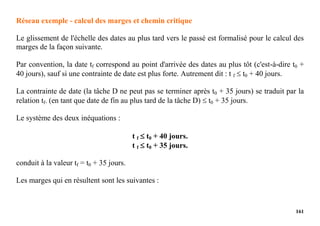 161
Réseau exemple - calcul des marges et chemin critique
Le glissement de l'échelle des dates au plus tard vers le passé est formalisé pour le calcul des
marges de la façon suivante.
Par convention, la date tf correspond au point d'arrivée des dates au plus tôt (c'est-à-dire t0 +
40 jours), sauf si une contrainte de date est plus forte. Autrement dit : t f  t0 + 40 jours.
La contrainte de date (la tâche D ne peut pas se terminer après t0 + 35 jours) se traduit par la
relation tf. (en tant que date de fin au plus tard de la tâche D)  t0 + 35 jours.
Le système des deux inéquations :
t f  t0 + 40 jours.
t f  t0 + 35 jours.
conduit à la valeur tf = t0 + 35 jours.
Les marges qui en résultent sont les suivantes :
 