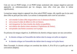 163
Cela est vrai en PERT-temps, et en PERT-temps seulement (des marges négatives peuvent
apparaître en ordonnancement par les charges, mais elles n'ont pas alors la même
signification).
Lorsqu'une marge négative apparaît lors d'un calcul PERT-temps, elle signifie que la (ou une)
date-cible ne peut pas être tenue. Les actions à entreprendre alors sont les suivantes :
 soit retarder la date-cible (négociation avec le donneur d'ordre),
 soit avancer la date de début (si elle est future),
 soit réorganiser les liens (mettre des tâches en parallèle),
 soit réduire des durées (mais attention à l'optimisme de forme),
 soit prendre une bonne assurance sur le projet.
En présence de marges négatives, la définition du chemin critique repose sur une convention
 le chemin critique est l'ensemble des tâches dont la marge est nulle ou négative
ou
 le chemin critique est l'ensemble des tâches dont la marge est la plus basse.
Dans l'exemple, le chemin critique est constitué des tâches A, B et D (et ce quelle que soit la
convention adoptée).
 