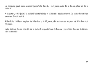 170
Le pointeur peut alors avancer jusqu'à la date t0 + 65 jours, date de la fin au plus tôt de la
tâche F.
A la date t0 + 65 jours, la tâche F est terminée et la tâche I peut démarrer (la tâche G est bien
terminée à cette date).
Si la tâche I débute au plus tôt à la date t0 + 65 jours, elle se termine au plus tôt à la date t0 +
75 jours.
Cette date de fin au plus tôt de la tâche I respecte bien le lien de type «fin à fin» de la tâche J
vers la tâche I :
 