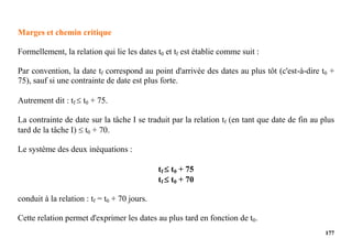 177
Marges et chemin critique
Formellement, la relation qui lie les dates t0 et tf est établie comme suit :
Par convention, la date tf correspond au point d'arrivée des dates au plus tôt (c'est-à-dire t0 +
75), sauf si une contrainte de date est plus forte.
Autrement dit : tf  t0 + 75.
La contrainte de date sur la tâche I se traduit par la relation tf (en tant que date de fin au plus
tard de la tâche I)  t0 + 70.
Le système des deux inéquations :
tf  t0 + 75
tf  t0 + 70
conduit à la relation : tf = t0 + 70 jours.
Cette relation permet d'exprimer les dates au plus tard en fonction de t0.
 