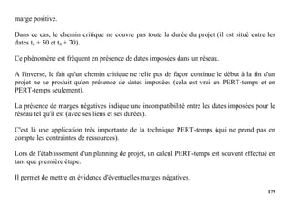 179
marge positive.
Dans ce cas, le chemin critique ne couvre pas toute la durée du projet (il est situé entre les
dates t0 + 50 et t0 + 70).
Ce phénomène est fréquent en présence de dates imposées dans un réseau.
A l'inverse, le fait qu'un chemin critique ne relie pas de façon continue le début à la fin d'un
projet ne se produit qu'en présence de dates imposées (cela est vrai en PERT-temps et en
PERT-temps seulement).
La présence de marges négatives indique une incompatibilité entre les dates imposées pour le
réseau tel qu'il est (avec ses liens et ses durées).
C'est là une application très importante de la technique PERT-temps (qui ne prend pas en
compte les contraintes de ressources).
Lors de l'établissement d'un planning de projet, un calcul PERT-temps est souvent effectué en
tant que première étape.
Il permet de mettre en évidence d'éventuelles marges négatives.
 