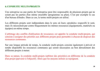 18
6. CONDUITE MULTI-PROJETS
Une entreprise ou une partie de l'entreprise peut être responsable de plusieurs projets qui ne
soient pas les parties d'un même ensemble (programme ou plan). C'est par exemple le cas
d'un bureau d'études. Dans ce cas, le terme multi-projets est utilisé.
Les différents projets sont indépendants dans le sens où leurs «produits» respectifs le sont,
mais ils nécessitent par contre fréquemment les mêmes ressources (équipements, matériels ou
équipes) en même temps.
L'arbitrage des conflits d'utilisation de ressources est appelée la conduite multi-projets, qui
consiste à assigner des priorités aux différents projets pour permettre à chacun de disposer des
ressources communes.
Sur une longue période de temps, la conduite multi-projets consiste également à prévoir et
rendre disponible les ressources communes qui seront nécessaires au bon déroulement des
différents projets à mener.
Dans sa nature, la conduite multi-projets (arbitrer des priorités) est différente de la conduite
d'un projet (parvenir à l'objectif). Alors que les moyens utilisés se rejoignent.
 