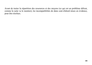 180
Avant de traiter la répartition des ressources et des moyens (ce qui est un problème délicat,
comme la suite va le montrer), les incompatibilités de dates sont d'abord mises en évidence,
pour être résolues.
 