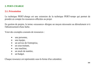 181
2. PERT-CHARGE
2.1. Présentation
La technique PERT-charge est une extension de la technique PERT-temps qui permet de
prendre en compte les ressources affectées au projet.
En gestion de projets, le terme «ressource» désigne un moyen nécessaire au déroulement et à
l'aboutissement d'une tâche.
Voici des exemples courants de ressources :
 une personne,
 une équipe,
 un service de l'entreprise,
 un sous-traitant,
 une machine,
 un stock de matière,
 un budget.
Chaque ressource est représentée sous la forme d'un calendrier.
 