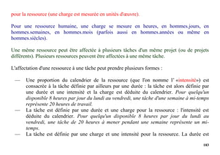 183
pour la ressource (une charge est mesurée en unités d'œuvre).
Pour une ressource humaine, une charge se mesure en heures, en hommes.jours, en
hommes.semaines, en hommes.mois (parfois aussi en hommes.années ou même en
hommes.siècles).
Une même ressource peut être affectée à plusieurs tâches d'un même projet (ou de projets
différents). Plusieurs ressources peuvent être affectées à une même tâche.
L'affectation d'une ressource à une tâche peut prendre plusieurs formes :
— Une proportion du calendrier de la ressource (que l'on nomme l’ «intensité») est
consacrée à la tâche définie par ailleurs par une durée : la tâche est alors définie par
une durée et une intensité et la charge est déduite du calendrier. Pour quelqu'un
disponible 8 heures par jour du lundi au vendredi, une tâche d'une semaine à mi-temps
représente 20 heures de travail.
— La tâche est définie par une durée et une charge pour la ressource : l'intensité est
déduite du calendrier. Pour quelqu'un disponible 8 heures par jour du lundi au
vendredi, une tâche de 20 heures à mener pendant une semaine représente un mi-
temps.
— La tâche est définie par une charge et une intensité pour la ressource. La durée est
 