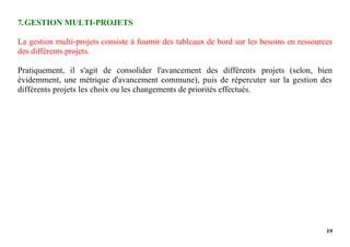 19
7.GESTION MULTI-PROJETS
La gestion multi-projets consiste à fournir des tableaux de bord sur les besoins en ressources
des différents projets.
Pratiquement, il s'agit de consolider l'avancement des différents projets (selon, bien
évidemment, une métrique d'avancement commune), puis de répercuter sur la gestion des
différents projets les choix ou les changements de priorités effectués.
 
