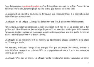 2
Dans l'expression « gestion de projets », c'est le troisième sens qui est utilisé. Pour éviter de
possibles confusions, le terme projet ne sera utilisé que dans ce troisième sens.
Un projet est un ensemble d'actions ou de travaux qui concourent tous à la réalisation d'un
objectif unique et mesurable.
Un objectif est dit unique si, lorsqu'il a été atteint une fois, il est atteint définitivement.
Par exemple, assurer un ramassage scolaire quotidien n'est pas en soi un projet, car le fait
qu'il se soit bien déroulé un jour ne signifie pas qu'il ne reste rien à faire pour le lendemain.
Par contre, mettre en place un ramassage scolaire est un projet car une fois qu'il a été mis en
place, l'objectif est atteint et le projet s'arrête.
Un objectif est dit mesurable s'il est possible de déterminer à chaque instant s'il a été atteint
ou s'il n'est pas atteint.
Par exemple, améliorer l'image d'une marque n'est pas un projet. Par contre, amener la
notoriété d'une marque à un point où 10% de la population sait que « L » est une marque de
lessive, est un projet.
Un objectif n'est pas un projet. Un objectif est le résultat d'un projet. Cependant un projet
 