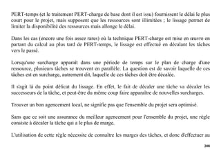 208
PERT-temps (et le traitement PERT-charge de base dont il est issu) fournissent le délai le plus
court pour le projet, mais supposent que les ressources sont illimitées ; le lissage permet de
limiter la disponibilité des ressources mais allonge le délai.
Dans les cas (encore une fois assez rares) où la technique PERT-charge est mise en œuvre en
partant du calcul au plus tard de PERT-temps, le lissage est effectué en décalant les tâches
vers le passé.
Lorsqu'une surcharge apparaît dans une période de temps sur le plan de charge d'une
ressource, plusieurs tâches se trouvent en parallèle. La question est de savoir laquelle de ces
tâches est en surcharge, autrement dit, laquelle de ces tâches doit être décalée.
Il s'agit là du point délicat du lissage. En effet, le fait de décaler une tâche va décaler les
successeurs de la tâche, et peut-être du même coup faire apparaître de nouvelles surcharges.
Trouver un bon agencement local, ne signifie pas que l'ensemble du projet sera optimisé.
Sans que ce soit une assurance du meilleur agencement pour l'ensemble du projet, une règle
consiste à décaler la tâche qui a le plus de marge.
L'utilisation de cette règle nécessite de connaître les marges des tâches, et donc d'effectuer au
 