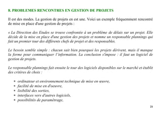 21
8. PROBLEMES RENCONTRES EN GESTION DE PROJETS
Il est des modes. La gestion de projets en est une. Voici un exemple fréquemment rencontré
de mise en place d'une gestion de projets :
« La Direction des Etudes se trouve confrontée à un problème de délais sur un projet. Elle
décide de la mise en place d'une gestion des projets et nomme un responsable plannings qui
fait un premier tour des différents chefs de projet et des responsables.
Le besoin semble simple : chacun sait bien pourquoi les projets dérivent, mais il manque
la forme pour communiquer l’information. La conclusion s'impose : il faut un logiciel de
gestion de projets.
Le responsable plannings fait ensuite le tour des logiciels disponibles sur le marché et établit
des critères de choix :
 ordinateur et environnement technique de mise en œuvre,
 facilité de mise en d'oeuvre,
 lisibilité des sorties,
 interfaces vers d'autres logiciels,
 possibilités de paramétrage,
 