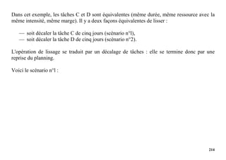 214
Dans cet exemple, les tâches C et D sont équivalentes (même durée, même ressource avec la
même intensité, même marge). Il y a deux façons équivalentes de lisser :
— soit décaler la tâche C de cinq jours (scénario n°l),
— soit décaler la tâche D de cinq jours (scénario n°2).
L'opération de lissage se traduit par un décalage de tâches : elle se termine donc par une
reprise du planning.
Voici le scénario n°l :
 