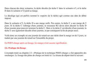 218
Dans chacun des deux scénarios, la tâche décalée (la tâche C dans le scénario n°l, et la tâche
D dans le scénario n°2) perd sa marge.
Le décalage (qui est parfois nommé le «report» de la tâche) agit comme une date de début
imposé.
Dans le scénario n°2, la tâche D a une marge nulle. Par contre, la tâche C a une marge de 5
jours. Si la tâche C s'allonge d'une journée, la ressource R2 devra alors décaler la tâche D
d'une journée pour pouvoir terminer la tâche C. Mais si la tâche C est décalée d'une journée, la
tâche E sera également décalée d'une journée, et par conséquent la fin du projet aussi.
Voilà donc un exemple où une journée de retard sur une tâche dont la marge est de 5 jours, se
traduit par une journée de retard sur l'ensemble du projet.
En PERT-charge après un lissage, les marges n'ont aucune signification.
2.6. Pratique du lissage
L'exemple traité au chapitre 2.3. «Pratique de la technique PERT-charge» a fait apparaître des
surcharges. Le lissage des plans de charge est traité ici. Le réseau de départ était le suivant :
 