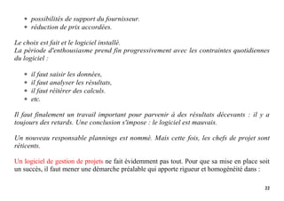 22
 possibilités de support du fournisseur.
 réduction de prix accordées.
Le choix est fait et le logiciel installé.
La période d'enthousiasme prend fin progressivement avec les contraintes quotidiennes
du logiciel :
 il faut saisir les données,
 il faut analyser les résultats,
 il faut réitérer des calculs.
 etc.
Il faut finalement un travail important pour parvenir à des résultats décevants : il y a
toujours des retards. Une conclusion s'impose : le logiciel est mauvais.
Un nouveau responsable plannings est nommé. Mais cette fois, les chefs de projet sont
réticents.
Un logiciel de gestion de projets ne fait évidemment pas tout. Pour que sa mise en place soit
un succès, il faut mener une démarche préalable qui apporte rigueur et homogénéité dans :
 