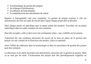 23
 la terminologie de gestion des projets,
 les échanges d'informations,
 les tableaux de bord attendus,
 la compréhension des mécanismes de calcul.
Rigueur et homogénéité vont avec contrainte. La gestion de projets (surtout si elle est
automatisée) devient un cadre de travail dans lequel chaque projet doit se dérouler.
Mais chaque projet est spécifique (par la nature même des projets). Travailler sur un projet
(spécifique) dans un cadre commun est une contrainte.
Pour être acceptée, celle-ci doit avoir une contrepartie claire : une visibilité sur les projets.
Autrement dit, une condition nécessaire du succès de la mise en place de la gestion des
projets est une volonté de la Direction des projets, claire et exprimée.
Alors l'effort de cohérence dans la terminologie et dans les procédures de gestion des projets
peut être entrepris.
La Direction et les chefs de projet sont directement concernés par la gestion de projets. Mais
ce ne sont pas les seuls. L'avancement des projets doit être périodiquement «signalé» au
 