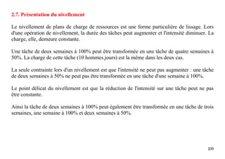 233
2.7. Présentation du nivellement
Le nivellement de plans de charge de ressources est une forme particulière de lissage. Lors
d'une opération de nivellement, la durée des tâches peut augmenter et l'intensité diminuer. La
charge, elle, demeure constante.
Une tâche de deux semaines à 100% peut être transformée en une tâche de quatre semaines à
50%. La charge de cette tâche (10 hommes.jours) est la même dans les deux cas.
La seule contrainte lors d'un nivellement est que l'intensité ne peut pas augmenter : une tâche
de deux semaines à 50% ne peut pas être transformée en une tâche d'une semaine à 100%.
Le point délicat du nivellement est que la réduction de l'intensité sur une tâche peut ne pas
être constante.
Ainsi la tâche de deux semaines à 100% peut également être transformée en une tâche de trois
semaines, une semaine à 100% et deux semaines à 50%.
 