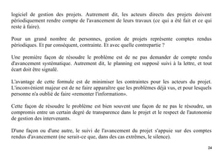 24
logiciel de gestion des projets. Autrement dit, les acteurs directs des projets doivent
périodiquement rendre compte de l'avancement de leurs travaux (ce qui a été fait et ce qui
reste à faire).
Pour un grand nombre de personnes, gestion de projets représente comptes rendus
périodiques. Et par conséquent, contrainte. Et avec quelle contrepartie ?
Une première façon de résoudre le problème est de ne pas demander de compte rendu
d'avancement systématique. Autrement dit, le planning est supposé suivi à la lettre, et tout
écart doit être signalé.
L'avantage de cette formule est de minimiser les contraintes pour les acteurs du projet.
L'inconvénient majeur est de ne faire apparaître que les problèmes déjà vus, et pour lesquels
personne n'a oublié de faire «remonter l'information».
Cette façon de résoudre le problème est bien souvent une façon de ne pas le résoudre, un
compromis entre un certain degré de transparence dans le projet et le respect de l'autonomie
de gestion des intervenants.
D'une façon ou d'une autre, le suivi de l'avancement du projet s'appuie sur des comptes
rendus d'avancement (ne serait-ce que, dans des cas extrêmes, le silence).
 