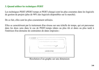 248
3. Quand utiliser les techniques PERT
Les techniques PERT (PERT-temps et PERT-charge) sont les plus courantes dans les logiciels
de gestion de projets (plus de 90% des logiciels disponibles sur le marché).
De ce fait, elles sont les plus couramment utilisées.
Elles se caractérisent par le traitement d'un réseau sur une échelle de temps, qui est parcourue
dans les deux sens dans le cas de PERT-temps (dates au plus tôt et dates au plus tard) à
l'intérieur d'un domaine de contraintes de dates imposées :
Résolution d’un graphe sur une dimension
 
