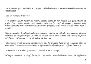 25
Les personnes qui fournissent un compte rendu d'avancement doivent recevoir un retour de
l'information.
Voici un exemple de retour :
« Un compte rendu papier est rempli chaque semaine par chacun des participants au
projet. Ces comptes rendus sont ensuite visés par les chefs de projet concernés (une
même personne peut travailler sur plusieurs projets), puis centralisés et saisis dans le
logiciel.
Chaque semaine, les données d'avancement permettent de calculer une révision du plan
de travail de chaque projet. Ce plan de travail révisé est examiné par le chef de projet
qui s'assure qu'aucune erreur de saisie n'est passée.
Puis chacun reçoit un état d'avancement qui lui indique l'extrait du nouveau plan de
travail qui le concerne directement. La gestion des plannings est l'affaire de tous. »
La forme de la procédure peut varier. En voici un autre exemple :
« Chaque vendredi, le chef de projet s’entretient individuellement avec les différentes
 
