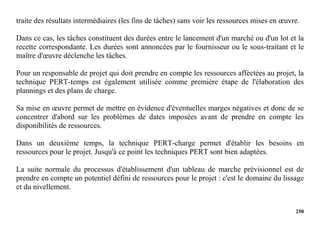 250
traite des résultats intermédiaires (les fins de tâches) sans voir les ressources mises en œuvre.
Dans ce cas, les tâches constituent des durées entre le lancement d'un marché ou d'un lot et la
recette correspondante. Les durées sont annoncées par le fournisseur ou le sous-traitant et le
maître d'œuvre déclenche les tâches.
Pour un responsable de projet qui doit prendre en compte les ressources affectées au projet, la
technique PERT-temps est également utilisée comme première étape de l'élaboration des
plannings et des plans de charge.
Sa mise en œuvre permet de mettre en évidence d'éventuelles marges négatives et donc de se
concentrer d'abord sur les problèmes de dates imposées avant de prendre en compte les
disponibilités de ressources.
Dans un deuxième temps, la technique PERT-charge permet d'établir les besoins en
ressources pour le projet. Jusqu'à ce point les techniques PERT sont bien adaptées.
La suite normale du processus d'établissement d'un tableau de marche prévisionnel est de
prendre en compte un potentiel défini de ressources pour le projet : c'est le domaine du lissage
et du nivellement.
 