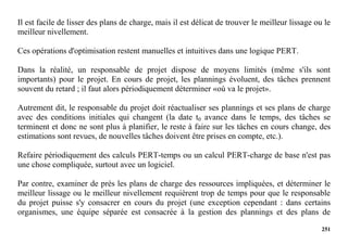 251
Il est facile de lisser des plans de charge, mais il est délicat de trouver le meilleur lissage ou le
meilleur nivellement.
Ces opérations d'optimisation restent manuelles et intuitives dans une logique PERT.
Dans la réalité, un responsable de projet dispose de moyens limités (même s'ils sont
importants) pour le projet. En cours de projet, les plannings évoluent, des tâches prennent
souvent du retard ; il faut alors périodiquement déterminer «où va le projet».
Autrement dit, le responsable du projet doit réactualiser ses plannings et ses plans de charge
avec des conditions initiales qui changent (la date t0 avance dans le temps, des tâches se
terminent et donc ne sont plus à planifier, le reste à faire sur les tâches en cours change, des
estimations sont revues, de nouvelles tâches doivent être prises en compte, etc.).
Refaire périodiquement des calculs PERT-temps ou un calcul PERT-charge de base n'est pas
une chose compliquée, surtout avec un logiciel.
Par contre, examiner de près les plans de charge des ressources impliquées, et déterminer le
meilleur lissage ou le meilleur nivellement requièrent trop de temps pour que le responsable
du projet puisse s'y consacrer en cours du projet (une exception cependant : dans certains
organismes, une équipe séparée est consacrée à la gestion des plannings et des plans de
 