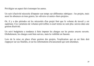 27
Privilégier un aspect fait s'estomper les autres.
Un suivi d'activité nécessite d'imputer son temps sur différentes rubriques : les projets, mais
aussi les absences en tous genres, les «divers» et autres «hors projets».
Or, il y a des périodes où les nécessités d'un projet font que le volume de travail y est
supérieur. Ces variations de volumes prévisibles à court terme ne sont plus suivies dans une
gestion d'activité.
Un suivi budgétaire a tendance à faire imputer les charges sur les postes encore ouverts.
Globalement, les charges sont bien suivies, mais la visibilité est faussée.
Lors de la mise en place d'une gestion des projets, l'explication qui en est faite doit
s'appuyer sur ses finalités, et sur les informations d'avancement qui sont attendues.
 