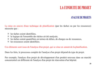 28
LACONDUITEDEPROJET
ANALYSEDEPROJETS
La mise en oeuvre d'une technique de planification (par les tâches ou par les ressources)
nécessite que :
 les tâches soient identifiées,
 la logique de l'ensemble des tâches ait été analysée,
 les tâches soient quantifiées en termes de délais, de charges ou de ressources,
 les ressources soient identifiées.
Ces éléments sont issus de l'analyse d'un projet, qui se situe en amont de la planification.
Dans les faits, le processus complet de l'analyse d'un projet dépend du type de projet.
Par exemple, l'analyse d'un projet de développement d'un produit nouveau dans un marché
concurrentiel est différente de l'analyse d'un projet de rénovation d'un hôpital.
 
