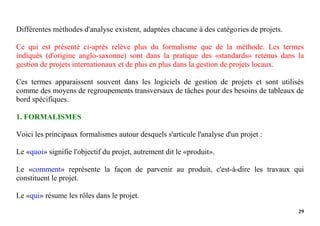 29
Différentes méthodes d'analyse existent, adaptées chacune à des catégories de projets.
Ce qui est présenté ci-après relève plus du formalisme que de la méthode. Les termes
indiqués (d'origine anglo-saxonne) sont dans la pratique des «standards» retenus dans la
gestion de projets internationaux et de plus en plus dans la gestion de projets locaux.
Ces termes apparaissent souvent dans les logiciels de gestion de projets et sont utilisés
comme des moyens de regroupements transversaux de tâches pour des besoins de tableaux de
bord spécifiques.
1. FORMALISMES
Voici les principaux formalismes autour desquels s'articule l'analyse d'un projet :
Le «quoi» signifie l'objectif du projet, autrement dit le «produit».
Le «comment» représente la façon de parvenir au produit, c'est-à-dire les travaux qui
constituent le projet.
Le «qui» résume les rôles dans le projet.
 