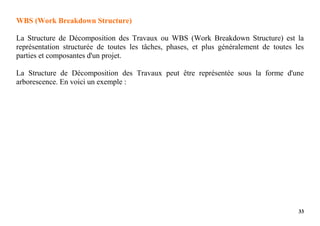 33
WBS (Work Breakdown Structure)
La Structure de Décomposition des Travaux ou WBS (Work Breakdown Structure) est la
représentation structurée de toutes les tâches, phases, et plus généralement de toutes les
parties et composantes d'un projet.
La Structure de Décomposition des Travaux peut être représentée sous la forme d'une
arborescence. En voici un exemple :
 