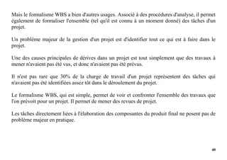 40
Mais le formalisme WBS a bien d'autres usages. Associé à des procédures d'analyse, il permet
également de formaliser l'ensemble (tel qu'il est connu à un moment donné) des tâches d'un
projet.
Un problème majeur de la gestion d'un projet est d'identifier tout ce qui est à faire dans le
projet.
Une des causes principales de dérives dans un projet est tout simplement que des travaux à
mener n'avaient pas été vus, et donc n'avaient pas été prévus.
Il n'est pas rare que 30% de la charge de travail d'un projet représentent des tâches qui
n'avaient pas été identifiées assez tôt dans le déroulement du projet.
Le formalisme WBS, qui est simple, permet de voir et confronter l'ensemble des travaux que
l'on prévoit pour un projet. Il permet de mener des revues de projet.
Les tâches directement liées à l'élaboration des composantes du produit final ne posent pas de
problème majeur en pratique.
 