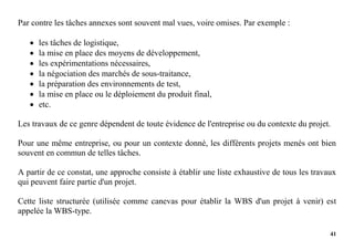 41
Par contre les tâches annexes sont souvent mal vues, voire omises. Par exemple :
 les tâches de logistique,
 la mise en place des moyens de développement,
 les expérimentations nécessaires,
 la négociation des marchés de sous-traitance,
 la préparation des environnements de test,
 la mise en place ou le déploiement du produit final,
 etc.
Les travaux de ce genre dépendent de toute évidence de l'entreprise ou du contexte du projet.
Pour une même entreprise, ou pour un contexte donné, les différents projets menés ont bien
souvent en commun de telles tâches.
A partir de ce constat, une approche consiste à établir une liste exhaustive de tous les travaux
qui peuvent faire partie d'un projet.
Cette liste structurée (utilisée comme canevas pour établir la WBS d'un projet à venir) est
appelée la WBS-type.
 
