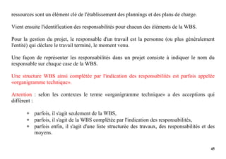 45
ressources sont un élément clé de l'établissement des plannings et des plans de charge.
Vient ensuite l'identification des responsabilités pour chacun des éléments de la WBS.
Pour la gestion du projet, le responsable d'un travail est la personne (ou plus généralement
l'entité) qui déclare le travail terminé, le moment venu.
Une façon de représenter les responsabilités dans un projet consiste à indiquer le nom du
responsable sur chaque case de la WBS.
Une structure WBS ainsi complétée par l'indication des responsabilités est parfois appelée
«organigramme technique».
Attention : selon les contextes le terme «organigramme technique» a des acceptions qui
diffèrent :
 parfois, il s'agit seulement de la WBS,
 parfois, il s'agit de la WBS complétée par l'indication des responsabilités,
 parfois enfin, il s'agit d'une liste structurée des travaux, des responsabilités et des
moyens.
 