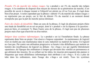5
Prendre 1% du marché des tulipes rouges. Le « produit » est 1% du marché des tulipes
rouges. A la condition de disposer d'un moyen de mesure de sa pénétration du marché, il est
possible de savoir à chaque instant si l'objectif est atteint ou s'il ne l'est pas. Il s'agit donc
bien d'un projet. A noter cependant que la phrase « détenir 1% du marché des tulipes rouges »
ne représente pas un projet, car le fait de détenir 1% du marché à un moment donné
n'empêche pas que la part de marché puisse diminuer.
Faire des études de faisabilité. Dans un sens de la phrase, il s'agit de plusieurs projets (faire
une étude de faisabilité est en soi un projet, dont le « produit » est la réponse à la question :
peut-on faire, et comment ?). Dans l'autre sens de la phrase, il s'agit non pas de plusieurs
projets mais d'un type d'activité ou d'un métier.
Intégrer deux systèmes informatiques. Le « produit » est ici l'installation finale. La phrase
représente donc bien un projet. Une réserve s'impose cependant : la maintenance de logiciel
n'est en réalité pas une maintenance dans le sens industriel ou matériel du terme. Un logiciel
ne s'use pas. Par contre son utilisation progressive se heurte à des défaillances qui mettent en
lumière des insuffisances du logiciel ou défauts : les « bugs » (ce qui signifie littéralement
«punaises», de l'époque des ordinateurs à lampes qui devaient être ventilés en permanence et
qui attiraient des insectes. En se collant sur les tubes, les insectes provoquaient des pannes si
fréquentes que toute défaillance informatique était attribuée à un « bug ». Il n'y a plus de
tube dans les ordinateurs, mais l'usage des « bugs » est resté). Tous les systèmes
 