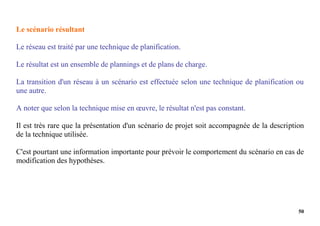 50
Le scénario résultant
Le réseau est traité par une technique de planification.
Le résultat est un ensemble de plannings et de plans de charge.
La transition d'un réseau à un scénario est effectuée selon une technique de planification ou
une autre.
A noter que selon la technique mise en œuvre, le résultat n'est pas constant.
Il est très rare que la présentation d'un scénario de projet soit accompagnée de la description
de la technique utilisée.
C'est pourtant une information importante pour prévoir le comportement du scénario en cas de
modification des hypothèses.
 