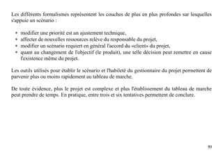 53
Les différents formalismes représentent les couches de plus en plus profondes sur lesquelles
s'appuie un scénario :
 modifier une priorité est un ajustement technique,
 affecter de nouvelles ressources relève du responsable du projet,
 modifier un scénario requiert en général l'accord du «client» du projet,
 quant au changement de l'objectif (le produit), une telle décision peut remettre en cause
l'existence même du projet.
Les outils utilisés pour établir le scénario et l'habileté du gestionnaire du projet permettent de
parvenir plus ou moins rapidement au tableau de marche.
De toute évidence, plus le projet est complexe et plus l'établissement du tableau de marche
peut prendre de temps. En pratique, entre trois et six tentatives permettent de conclure.
 