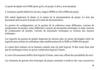 55
Le point de départ est la PBS (pour qu'il y ait projet, il doit y avoir produit).
L’assurance qualité définit les travaux, étapes (WBS) et rôles (OBS) du projet.
Elle induit également la forme et la nature de la documentation du projet. La liste des
documents prévus pour le projet est le plan de documentation.
La gestion de configurations est la gestion de la cohérence entre différentes versions de
composantes du produit, entre différentes versions de documents techniques et entre versions
de composantes de produit, versions de documents techniques et versions des moyens
techniques.
Les logiciels de gestion de projets disposent de moyens plus ou moins développés selon les
logiciels pour assister les utilisateurs dans rétablissement de la WBS et l'OBS d'un projet.
Le calcul d'un scénario est la fonction centrale d'un tel outil logiciel. Il doit rester bien clair
que les techniques mises en œuvre varient d'un logiciel à l'autre.
Le suivi d'avancement diffère d'un logiciel à l'autre, mais tous offrent des possibilités de suivi.
Les fonctions de gestion d'un historique de projet consistent à archiver des vues successives
 