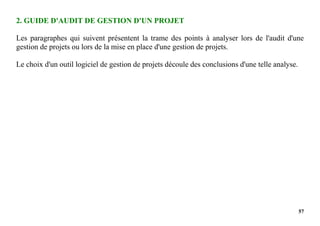 57
2. GUIDE D'AUDIT DE GESTION D'UN PROJET
Les paragraphes qui suivent présentent la trame des points à analyser lors de l'audit d'une
gestion de projets ou lors de la mise en place d'une gestion de projets.
Le choix d'un outil logiciel de gestion de projets découle des conclusions d'une telle analyse.
 