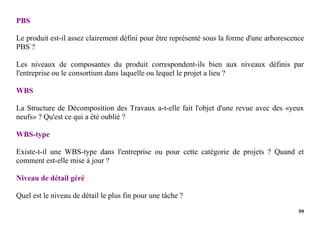 59
PBS
Le produit est-il assez clairement défini pour être représenté sous la forme d'une arborescence
PBS ?
Les niveaux de composantes du produit correspondent-ils bien aux niveaux définis par
l'entreprise ou le consortium dans laquelle ou lequel le projet a lieu ?
WBS
La Structure de Décomposition des Travaux a-t-elle fait l'objet d'une revue avec des «yeux
neufs» ? Qu'est ce qui a été oublié ?
WBS-type
Existe-t-il une WBS-type dans l'entreprise ou pour cette catégorie de projets ? Quand et
comment est-elle mise à jour ?
Niveau de détail géré
Quel est le niveau de détail le plus fin pour une tâche ?
 