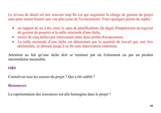60
Le niveau de détail est très souvent trop fin (ce qui augmente la charge de gestion du projet
sans pour autant fournir une vue plus juste de l'avancement). Voici quelques points de repère :
 un rapport de un à dix entre le «pas de planification» (le degré d'imprécision du logiciel
de gestion de projets) et la taille minimale d'une tâche,
 moins de cinq tâches par intervenant entre deux points d'avancement,
 La taille minimale d’une tâche est déterminée par la quantité de travail qui, une fois
déclenchée, se déroule jusqu’à sa fin sans intervention extérieure.
Attention au fait qu’une tâche doit se terminer par un événement ou par un produit
intermédiaire mesurable.
OBS
Connaît-on tous les acteurs du projet ? Qui a été oublié ?
Ressources
La représentation des ressources est-elle homogène dans le projet ?
 