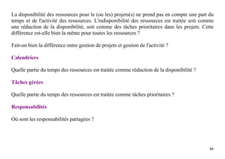 61
La disponibilité des ressources pour le (ou les) projets(s) ne prend pas en compte une part du
temps et de l'activité des ressources. L'indisponibilité des ressources est traitée soit comme
une réduction de la disponibilité, soit comme des tâches prioritaires dans les projets. Cette
différence est-elle bien la même pour toutes les ressources ?
Fait-on bien la différence entre gestion de projets et gestion de l'activité ?
Calendriers
Quelle partie du temps des ressources est traitée comme réduction de la disponibilité ?
Tâches gérées
Quelle partie du temps des ressources est traitée comme tâches prioritaires ?
Responsabilités
Où sont les responsabilités partagées ?
 