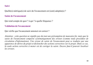 64
Suivi
Quelle(s) métrique(s) de suivi de l'avancement est (sont) adoptée(s) ?
Saisie de l'avancement
Qui rend compte de quoi ? à qui ? à quelle fréquence ?
Validation de l'avancement
Qui vérifie que l'avancement annoncé est correct ?
Attention : cette question ne signifie pas du tout une présomption de mauvaise foi, mais que la
saisie de l'avancement comporte systématiquement des erreurs (comme toute procédure de
circulation d'informations). Une erreur de saisie de l'avancement peut se traduire par une
apparence de dérive du projet et déclencher des actions correctives sur le projet. Dans ce cas,
la seule action corrective à mener est de corriger la saisie. Encore faut-il pouvoir localiser
les erreurs.
 