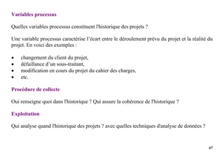 67
Variables processus
Quelles variables processus constituent l'historique des projets ?
Une variable processus caractérise l’écart entre le déroulement prévu du projet et la réalité du
projet. En voici des exemples :
 changement du client du projet,
 défaillance d’un sous-traitant,
 modification en cours du projet du cahier des charges,
 etc.
Procédure de collecte
Oui renseigne quoi dans l'historique ? Qui assure la cohérence de l'historique ?
Exploitation
Qui analyse quand l'historique des projets ? avec quelles techniques d'analyse de données ?
 