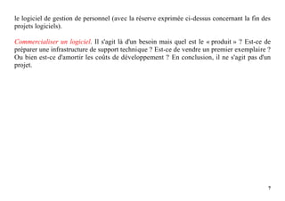 7
le logiciel de gestion de personnel (avec la réserve exprimée ci-dessus concernant la fin des
projets logiciels).
Commercialiser un logiciel. Il s'agit là d'un besoin mais quel est le « produit » ? Est-ce de
préparer une infrastructure de support technique ? Est-ce de vendre un premier exemplaire ?
Ou bien est-ce d'amortir les coûts de développement ? En conclusion, il ne s'agit pas d'un
projet.
 