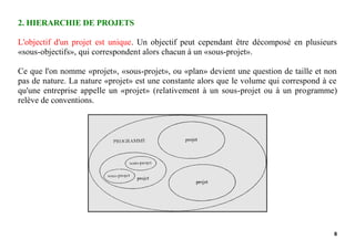 8
2. HIERARCHIE DE PROJETS
L'objectif d'un projet est unique. Un objectif peut cependant être décomposé en plusieurs
«sous-objectifs», qui correspondent alors chacun à un «sous-projet».
Ce que l'on nomme «projet», «sous-projet», ou «plan» devient une question de taille et non
pas de nature. La nature «projet» est une constante alors que le volume qui correspond à ce
qu'une entreprise appelle un «projet» (relativement à un sous-projet ou à un programme)
relève de conventions.
 