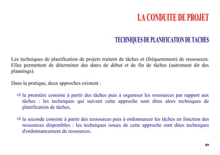 89
LACONDUITEDEPROJET
TECHNIQUESDEPLANIFICATIONDETACHES
Les techniques de planification de projets traitent de tâches et (fréquemment) de ressources.
Elles permettent de déterminer des dates de début et de fin de tâches (autrement dit des
plannings).
Dans la pratique, deux approches existent :
 la première consiste à partir des tâches puis à organiser les ressources par rapport aux
tâches : les techniques qui suivent cette approche sont dites alors techniques de
planification de tâches,
 la seconde consiste à partir des ressources puis à ordonnancer les tâches en fonction des
ressources disponibles : les techniques issues de cette approche sont dites techniques
d'ordonnancement de ressources.
 