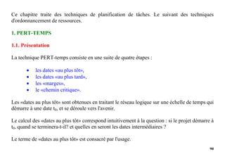 90
Ce chapitre traite des techniques de planification de tâches. Le suivant des techniques
d'ordonnancement de ressources.
1. PERT-TEMPS
1.1. Présentation
La technique PERT-temps consiste en une suite de quatre étapes :
 les dates «au plus tôt»,
 les dates «au plus tard»,
 les «marges»,
 le «chemin critique».
Les «dates au plus tôt» sont obtenues en traitant le réseau logique sur une échelle de temps qui
démarre à une date t0, et se déroule vers l'avenir.
Le calcul des «dates au plus tôt» correspond intuitivement à la question : si le projet démarre à
t0, quand se terminera-t-il? et quelles en seront les dates intermédiaires ?
Le terme de «dates au plus tôt» est consacré par l'usage.
 