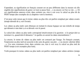 91
Cependant, sa signification en français courant est un peu différente dans la mesure où elle
englobe des significations du genre «si tout se passe bien ...» ou encore «si l'on va vite ...». Or
ces significations annexes n'ont, dans certains cas, rien à voir avec le calcul au plus tôt de
PERT-temps (des exemples de ce chapitres vont le montrer).
C'est pour cette raison que le terme «dates au plus tôt» est parfois remplacé par «dates avant»
(temps déroulé de t0 vers l'avant).
Les «dates au plus tard» sont obtenues en traitant le réseau logique sur une échelle de temps
qui démarre à une date tf et se déroule vers le passé.
Le calcul des «dates au plus tard» correspond intuitivement à la question : si le projet doit se
terminer à tf, quand doit-il démarrer ? et quelles en seront les dates intermédiaires ?
La encore, le terme de «dates au plus tard» est consacré par l'usage. En français courant,
l'expression au plus tard est associée à des sens du genre «au pire ...» ou encore «dernier délai
...». Ces sens communs n'ont, dans certains cas, rien à voir avec le calcul au plus tard de
PERT-temps (voir exemples plus loin).
Voilà pourquoi le terme «dates au plus tard» est parfois remplacé par «dates arrière» (temps
 