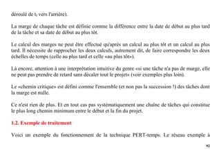92
déroulé de tf vers l'arrière).
La marge de chaque tâche est définie comme la différence entre la date de début au plus tard
de la tâche et sa date de début au plus tôt.
Le calcul des marges ne peut être effectué qu'après un calcul au plus tôt et un calcul au plus
tard. Il nécessite de rapprocher les deux calculs, autrement dit, de faire correspondre les deux
échelles de temps (celle au plus tard et celle «au plus tôt»).
Là encore, attention à une interprétation intuitive du genre «si une tâche n'a pas de marge, elle
ne peut pas prendre de retard sans décaler tout le projet» (voir exemples plus loin).
Le «chemin critique» est défini comme l'ensemble (et non pas la succession !) des tâches dont
la marge est nulle.
Ce n'est rien de plus. Et en tout cas pas systématiquement une chaîne de tâches qui constitue
le plus long chemin minimum entre le début et la fin du projet.
1.2. Exemple de traitement
Voici un exemple du fonctionnement de la technique PERT-temps. Le réseau exemple à
 