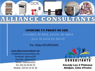 Conduire un projet de GED:

Concepts de base, points de repère
pour la mise en œuvre
Par: Baba KOUROUMA
www.allianceconsultants.net
info@allianceconsultants.net
facebook: alliance225
youtube: alliance225
twitter: #alliance225
Tel: 225 22 42 83 74
Mobile: 225 01 51 01 36

Cocody Les 2 Plateaux
1
Abidjan, Côte d'Ivoire

 